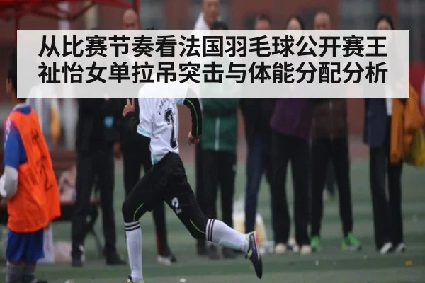 从比赛节奏看法国羽毛球公开赛王祉怡女单拉吊突击与体能分配分析