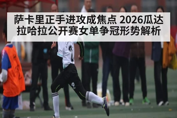 萨卡里正手进攻成焦点 2026瓜达拉哈拉公开赛女单争冠形势解析